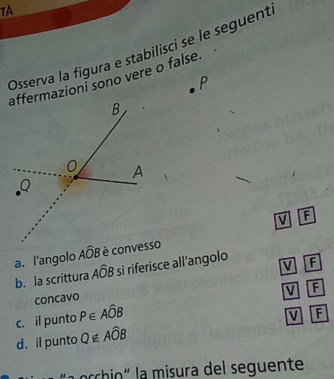 TA
Osserva la figura e stabilisci se le seguent
affermazioni sono vere o false
P
v F
a. l'angolo Awidehat OB
b. la scrittura Awidehat OB si riferisce all’angolo
V F
V F
concavo
c. il punto P∈ Awidehat OB
V F
d. il punto Q∉ Awidehat OB
" orchio" la misura del seguente