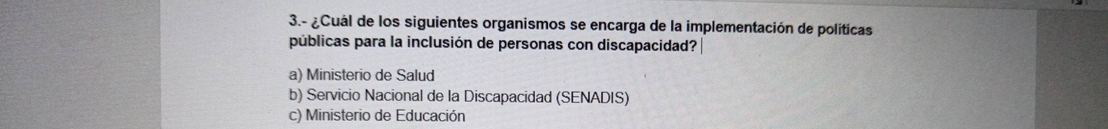 3.- ¿Cuál de los siguientes organismos se encarga de la implementación de políticas
públicas para la inclusión de personas con discapacidad?
a) Ministerio de Salud
b) Servicio Nacional de la Discapacidad (SENADIS)
c) Ministerio de Educación