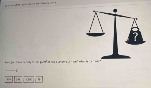 Quession 44/78 (Fill in the Blank - Drag & Drop) 
An object has a density of 300g/cm^3. It has a volume of 4cm^3 , what is its mass? 
_ g
304 296 1,200 75