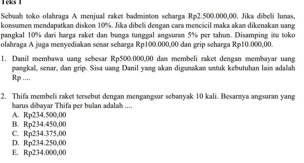 Teks 1
Sebuah toko olahraga A menjual raket badminton seharga Rp2.500.000,00. Jika dibeli lunas,
konsumen mendapatkan diskon 10%. Jika dibeli dengan cara mencicil maka akan dikenakan uang
pangkal 10% dari harga raket dan bunga tunggal angsuran 5% per tahun. Disamping itu toko
olahraga A juga menyediakan senar seharga Rp100.000,00 dan grip seharga Rp10.000,00.
1. Danil membawa uang sebesar Rp500.000,00 dan membeli raket dengan membayar uang
pangkal, senar, dan grip. Sisa uang Danil yang akan digunakan untuk kebutuhan lain adalah
Rp ....
2. Thifa membeli raket tersebut dengan mengangsur sebanyak 10 kali. Besarnya angsuran yang
harus dibayar Thifa per bulan adalah ....
A. Rp234.500,00
B. Rp234.450,00
C. Rp234.375,00
D. Rp234.250,00
E. Rp234.000,00