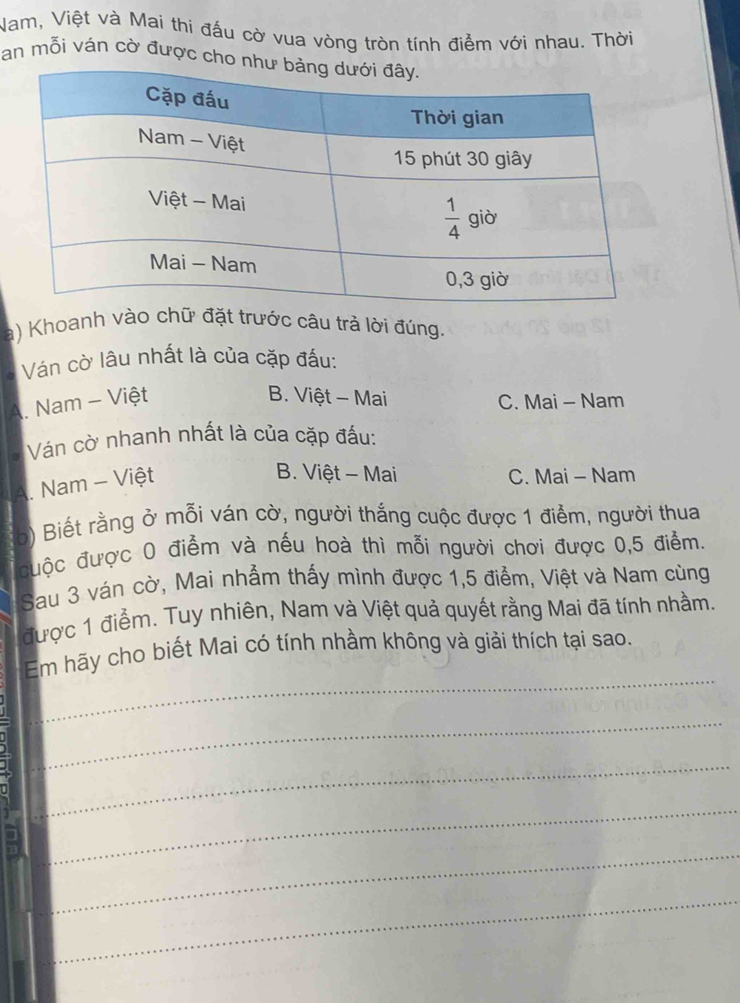 Nam, Việt và Mai thi đấu cờ vua vòng tròn tính điểm với nhau. Thời
an mỗi ván cờ được cho 
a) Khoanh vào chữ đặt trước câu trả lời đúng.
Ván cờ lâu nhất là của cặp đấu:
A. Nam - Việt
B. Việt - Mai C. Mai - Nam
Ván cờ nhanh nhất là của cặp đấu:
A. Nam - Việt
B. Việt - Mai C. Mai - Nam
b) Biết rằng ở mỗi ván cờ, người thắng cuộc được 1 điểm, người thua
đuộc được 0 điểm và nếu hoà thì mỗi người chơi được 0,5 điểm.
Sau 3 ván cờ, Mai nhẫm thấy mình được 1,5 điểm, Việt và Nam cùng
được 1 điểm. Tuy nhiên, Nam và Việt quả quyết rằng Mai đã tính nhằm.
_
Em hãy cho biết Mai có tính nhầm không và giải thích tại sao.
_
_
_
_
B
_