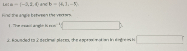 Let a=langle -3,2,4rangle and b=langle 4,1,-5rangle. 
Find the angle between the vectors. 
1. The exact angle is cos^(-1) (□ ). 
2. Rounded to 2 decimal places, the approximation in degrees is □°