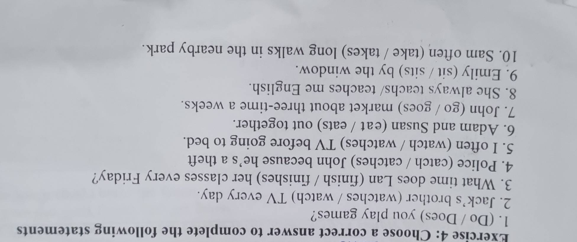 Choose a correct answer to complete the following statements 
1. (Do / Does) you play games? 
2. Jack's brother (watches / watch) TV every day. 
3. What time does Lan (finish / finishes) her classes every Friday? 
4. Police (catch / catches) John because he’s a theft 
5. I often (watch / watches) TV before going to bed. 
6. Adam and Susan (eat / eats) out together. 
7. John (go / goes) market about three-time a weeks. 
8. She always teachs/ teaches me English. 
9. Emily (sit / sits) by the window. 
10. Sam often (take / takes) long walks in the nearby park.