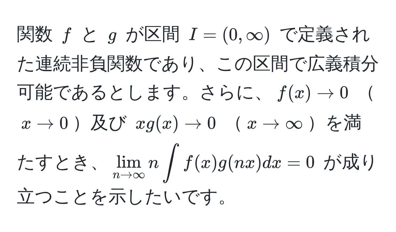 関数 $f$ と $g$ が区間 $I=(0,∈fty)$ で定義された連続非負関数であり、この区間で広義積分可能であるとします。さらに、$f(x) to 0$ $x to 0$及び $xg(x) to 0$ $x to ∈fty$を満たすとき、$lim_n to ∈fty n ∈t f(x) g(nx)dx = 0$ が成り立つことを示したいです。