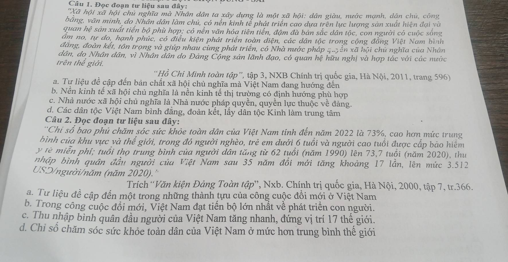 Đọc đoạn tư liệu sau đây:
''Xã hội xã hội chủ nghĩa mà Nhân dân ta xây dựng là một xã hội: dân giàu, nước mạnh, dân chủ, công
bằng, văn minh, do Nhân dân làm chủ, có nền kinh tể phát triển cao dựa trên lực lượng sản xuất hiện đại và
quan hệ sản xuất tiến bộ phù hợp; có nền văn hóa tiên tiến, đậm đà bản sắc dân tộc, con người có cuộc sống
ẩm no, tự do, hạnh phúc, có điều kiện phát triển toàn diện, các dân tộc trong cộng đồng Việt Nam bình
đăng, đoàn kết, tôn trọng và giúp nhau cùng phát triển, có Nhà nước pháp quyền xã hội chủ nghĩa của Nhân
dân, do Nhân dân, vì Nhân dân do Đảng Cộng sản lãnh đạo, có quan hệ hữu nghị và hợp tác với các nước
trên thế giới.
“Hồ Chí Minh toàn tập”, tập 3, NXB Chính trị quốc gia, Hà Nội, 2011, trang 596)
a. Tư liệu đề cập đến bản chất xã hội chủ nghĩa mà Việt Nam đang hướng đến
b. Nền kinh tế xã hội chủ nghĩa là nền kinh tế thị trường có định hướng phù hợp
c. Nhà nước xã hội chủ nghĩa là Nhà nước pháp quyền, quyền lực thuộc về đảng.
d. Các dân tộc Việt Nam bình đẳng, đoàn kết, lấy dân tộc Kinh làm trung tâm
Câu 2. Đọc đoạn tư liệu sau đây:
'Chi số bao phủ chăm sóc sức khỏe toàn dân của Việt Nam tính đến năm 2022 là 73%, cao hơn mức trung
bình của khu vực và thế giới, trong đó người nghèo, trẻ em dưới 6 tuổi và người cao tuổi được cấp bảo hiểm
y tê miễn phí; tuổi thọ trung bình của người dân tăng từ 62 tuổi (năm 1990) lên 73,7 tuổi (năm 2020), thu
nhập bình quân đầu người của Việt Nam sau 35 năm đồi mới tăng khoảng 17 lần, lên mức 3.512
USD/người/năm (năm 2020).''
Trích“Văn kiện Đảng Toàn tập”, Nxb. Chính trị quốc gia, Hà Nội, 2000, tập 7, tr.366.
a. Tư liệu đề cập đến một trong những thành tựu của công cuộc đồi mới ở Việt Nam
b. Trong công cuộc đổi mới, Việt Nam đạt tiến bộ lớn nhất về phát triển con người.
c. Thu nhập bình quân đầu người của Việt Nam tăng nhanh, đứng vị trí 17 thế giới.
d. Chỉ số chăm sóc sức khỏe toàn dân của Việt Nam ở mức hơn trung bình thế giới