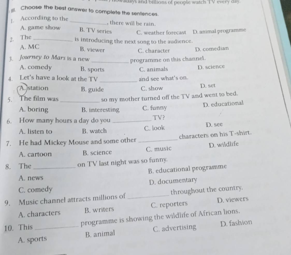 howadays and billions of people watch TV every day.
: III. Choose the best answer to complete the sentences.
1. According to the _, there will be rain.
A. game show B. TV series C. weather forecast D. animal programme
2. The_
is introducing the next song to the audience.
A. MC
B. viewer C. character D. comedian
3. Journey to Mars is a new
_programme on this channel.
A. comedy B. sports C. animals D. science
4. Let’s have a look at the TV _and see what’s on.
A. station B. guide C. show D. set
5. The film was_
so my mother turned off the TV and went to bed.
A. boring B. interesting C. funny D. educational
6. How many hours a day do you_
TV?
A. listen to B. watch C. look D. see
7. He had Mickey Mouse and some other _characters on his T-shirt.
A. cartoon B. science C. music D. wildlife
8. The_ on TV last night was so funny.
A. news B. educational programme
C. comedy D. documentary
9. Music channel attracts millions of_ throughout the country.
D. viewers
A. characters B. writers C. reporters
10. This _programme is showing the wildlife of African lions.
C. advertising D. fashion
A. sports B. animal