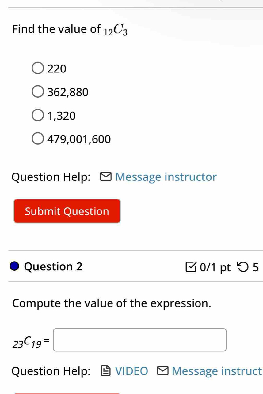 Find the value of _12C_3
220
362,880
1,320
479,001,600
Question Help: Message instructor
Submit Question
Question 2 0/1 pt > 5
Compute the value of the expression.
_23C_19=□
Question Help: VIDEO Message instruct