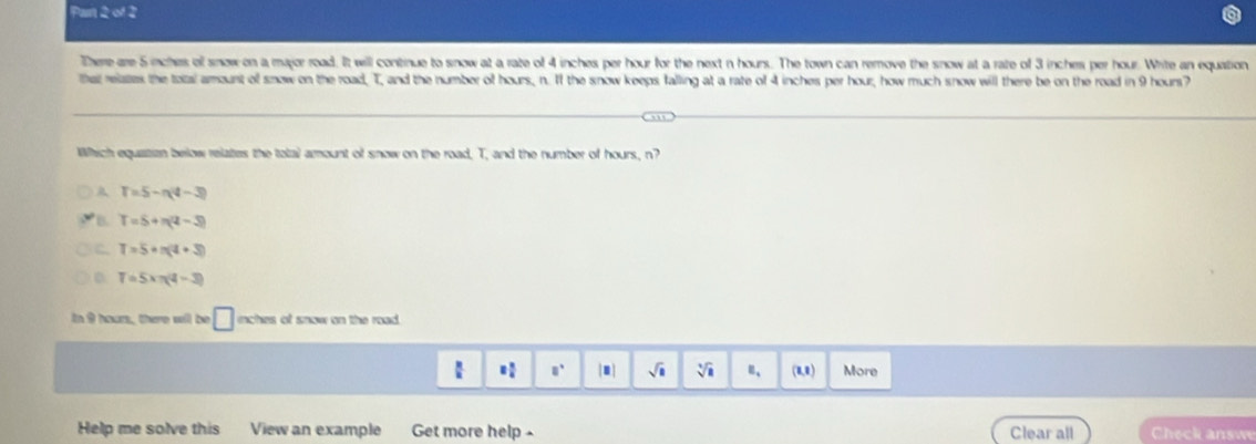 Pas ∠ S 2
There are 5 inches ol snow on a major road. It will continue to snow at a rate of 4 inches per hour for the next n hours. The town can remove the snow at a rate of 3 inches per hour. Write an equation
that relates the total amount of snow on the road, T, and the number of hours, n. If the snow keeps falling at a rate of 4 inches per hour, how much snow will there be on the road in 9 hours?
Which equation below relates the total amount of snow on the road, T, and the number of hours, n?
A T=5-n(4-3)
B. T=5+π (4-3)
T=5· n(4+3)
0 T=5xπ (4-3)
in 9 hours, there will be □ nches of snow on the road.
 □° sqrt(□ ) sqrt[3](1) _□  (8,8) More
Help me solve this View an example Get more help Clear all Check answ