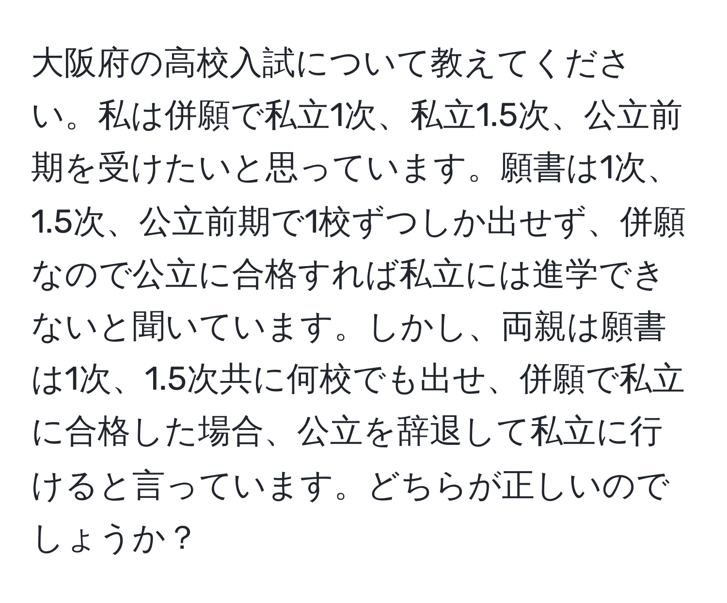 大阪府の高校入試について教えてください。私は併願で私立1次、私立1.5次、公立前期を受けたいと思っています。願書は1次、1.5次、公立前期で1校ずつしか出せず、併願なので公立に合格すれば私立には進学できないと聞いています。しかし、両親は願書は1次、1.5次共に何校でも出せ、併願で私立に合格した場合、公立を辞退して私立に行けると言っています。どちらが正しいのでしょうか？