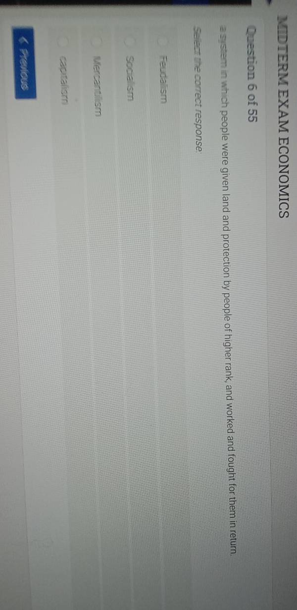 MIDTERM EXAM ECONOMICS
Question 6 of 55
a system in which people were given land and protection by people of higher rank, and worked and fought for them in return.
Select the correct response:
Feudalism
Socialism
Mercantilism
capitalism
《 Previous