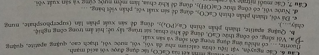 nùng mính kết túa CaCO_3 tác dụng được với acid mạnh.
Cầu 6. Các nguyên, vật liệu chứa calcium như đá vôi, vôi, nước vôi, thạch cao, quặng apatite, quặng
fluorite, ... có nhiều ứng dụng trong đời sống và sản xuất.
* a. Vôi sống, có công thức CaO, dùng đề khử chua; sát trùng, tầy uế; hút ẩm trong công nghiệ.
b. Quặng apatite, thành phần chính Ca_3(PO_4) 2, dùng để sản xuất phân lân (superphosphate, nung
chây,…).
c. Đá vôi, thành phần chính CaCO_3 , dùng để sản xuất vôi, phần viết bảng, ...
d. Nước vôi, có công thức ( Ca(OH)_2
Câu 7. Các muối nitrate và ca , dùng dể khử chua, làm mềm nước cứng và sản xuất vôi.