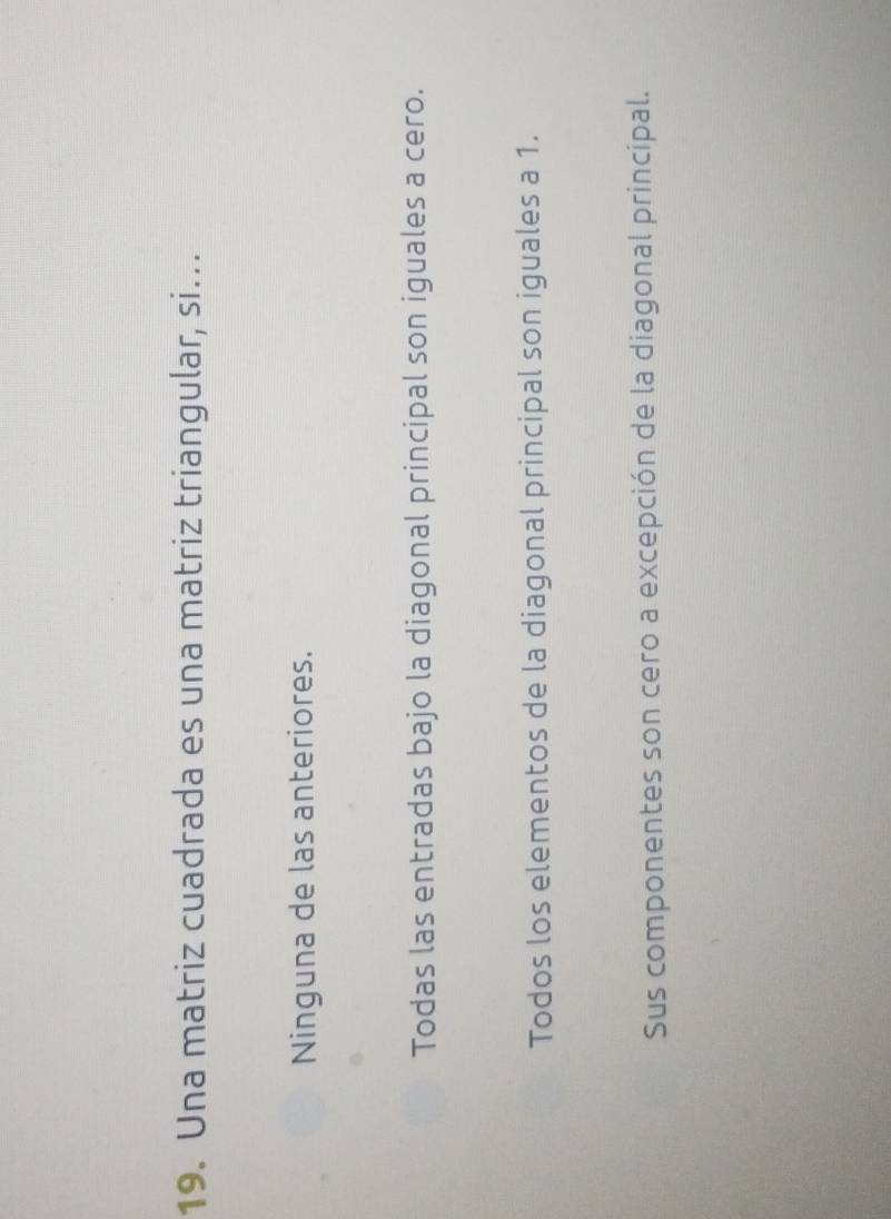 Una matriz cuadrada es una matriz triangular, si…..
Ninguna de las anteriores.
Todas las entradas bajo la diagonal principal son iguales a cero.
Todos los elementos de la diagonal principal son iguales a 1.
Sus componentes son cero a excepción de la diagonal principal.