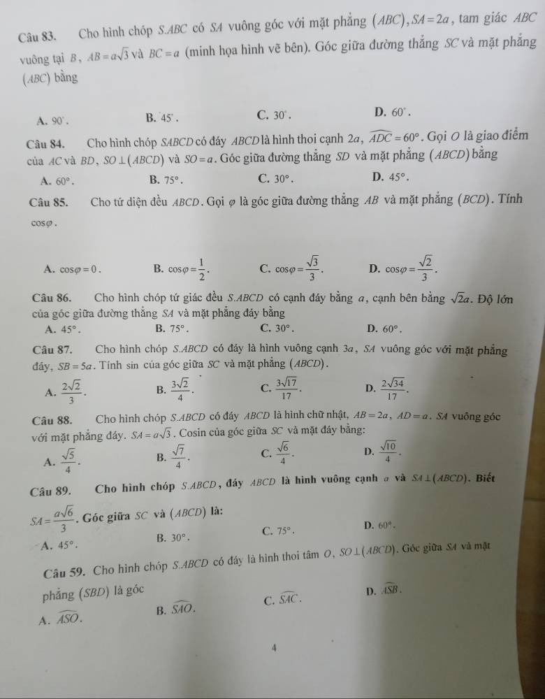 Cho hình chóp S.ABC có SA vuông góc với mặt phẳng (ABC) ,SA=2a , tam giác ABC
vuông tại B , AB=asqrt(3) và BC=a (minh họa hình vẽ bên). Góc giữa đường thắng SC và mặt phẳng
(ABC) bằng
A. 90°. B. 45°. C. 30°. D. 60°.
Câu 84. Cho hình chóp SABCD có đáy ABCD là hình thoi cạnh 2a, widehat ADC=60°. Gọi O là giao điểm
của AC và BD,SO⊥ (ABCD) và SO=a. Góc giữa đường thẳng SD và mặt phẳng (ABCD) bằng
A. 60°.
B. 75°. C. 30°. D. 45°.
Câu 85. Cho tứ diện đều ABCD. Gọi ø là góc giữa đường thẳng AB và mặt phẳng (BCD). Tính
cosφ .
A. cos varphi =0. B. cos varphi = 1/2 . C. cos varphi = sqrt(3)/3 . D. cos varphi = sqrt(2)/3 .
Câu 86. Cho hình chóp tứ giác đều S.ABCD có cạnh đáy bằng a, cạnh bên bằng sqrt(2)a. Độ lớn
của góc giữa đường thẳng SA và mặt phẳng đáy bằng
A. 45°. B. 75°. C. 30°. D. 60°.
Câu 87. Cho hình chóp S.ABCD có đảy là hình vuông cạnh 3a, SA vuông góc với mặt phẳng
đáy, SB=5a. Tính sin của góc giữa SC và mặt phẳng (ABCD).
A.  2sqrt(2)/3 . B.  3sqrt(2)/4 . C.  3sqrt(17)/17 . D.  2sqrt(34)/17 .
Câu 88. Cho hình chóp S.ABCD có đáy ABCD là hình chữ nhật, AB=2a,AD=a. SA vuông góc
với mặt phẳng đáy. SA=asqrt(3). Cosin của góc giữa SC và mặt đáy bằng:
A.  sqrt(5)/4 .  sqrt(7)/4 . C.  sqrt(6)/4 . D.  sqrt(10)/4 .
B.
Câu 89. Cho hình chóp S.ABCD, đáy ABCD là hình vuông cạnh # và SA⊥ (ABCD). Biết
SA= asqrt(6)/3 . Góc giữa SC và (ABCD) là:
B. 30°. C. 75°. D. 60°.
A. 45°.
Câu 59. Cho hình chóp S.ABCD có đáy là hình thoi tâm O,SO⊥ (ABCD).  Góc giữa SA và mật
phẳng (SBD) là góc
A. widehat ASO. B. widehat SAO. C. widehat SAC. D.
widehat ASB.
4