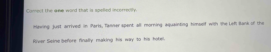 Correct the one word that is spelled incorrectly. 
Having just arrived in Paris, Tanner spent all morning aquainting himself with the Left Bank of the 
River Seine before finally making his way to his hotel.