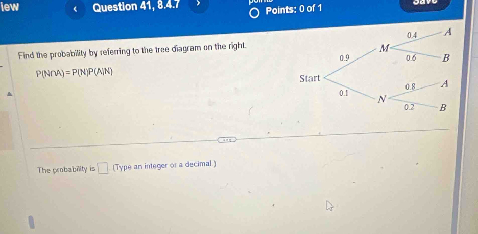 iew Question 41, 8.4.7 gav 
Points: 0 of 1 
Find the probability by referring to the tree diagram on the right.
P(N∩ A)=P(N)P(A|N)
The probability is □ (Type an integer or a decimal.)