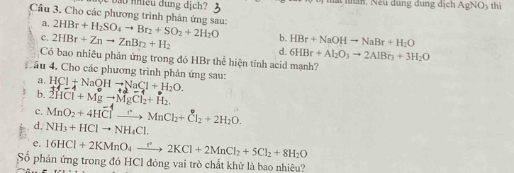 nhiề u dung dịch? hất nn. Neu đùng dung dịch AgNO_3 thì
Câu 3. Cho các phương trình phản ứng sau: 2HBr+H_2SO_4to Br_2+SO_2+2H_2O b. HBr+NaOHto NaBr+H_2O
a,
c. 2HBr+Znto ZnBr_2+H_2 d. 6HBr+Al_2O_3to 2AlBr_3+3H_2O
Có bao nhiêu phản ứng trong đó HBr thể hiện tính acid mạnh?
Cầu 4. Cho các phương trình phản ứng sau: HCl+NaOHto NaCl+H_2O. 
a.
b. 2HCl+Mgto MgCl_2+H_2. 
c. MnO_2+4HClto MnCl_2+Cl_2+2H_2O. 
d. NH_3+HClto NH_4Cl. 
e. 16HCl+2KMnO_4xrightarrow r°2KCl+2MnCl_2+5Cl_2+8H_2O
Số phản ứng trong đó HCl đóng vai trò chất khử là bao nhiêu?