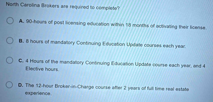 North Carolina Brokers are required to complete?
A. 90-hours of post licensing education within 18 months of activating their license.
B. 8 hours of mandatory Continuing Education Update courses each year.
C. 4 Hours of the mandatory Continuing Education Update course each year, and 4
Elective hours.
D. The 12-hour Broker-in-Charge course after 2 years of full time real estate
experience.