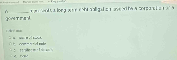 Not yet answered Marked out of 5 00 Flag question
A _represents a long-term debt obligation issued by a corporation or a
government.
Select one
a. share of stock
b. commercial note
c certificate of deposit
d. bond