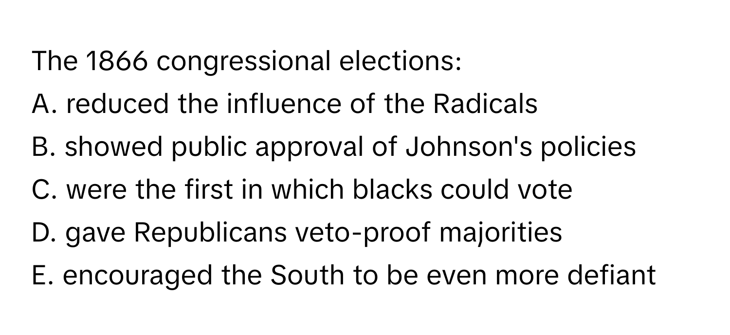 The 1866 congressional elections:

A. reduced the influence of the Radicals
B. showed public approval of Johnson's policies
C. were the first in which blacks could vote
D. gave Republicans veto-proof majorities
E. encouraged the South to be even more defiant