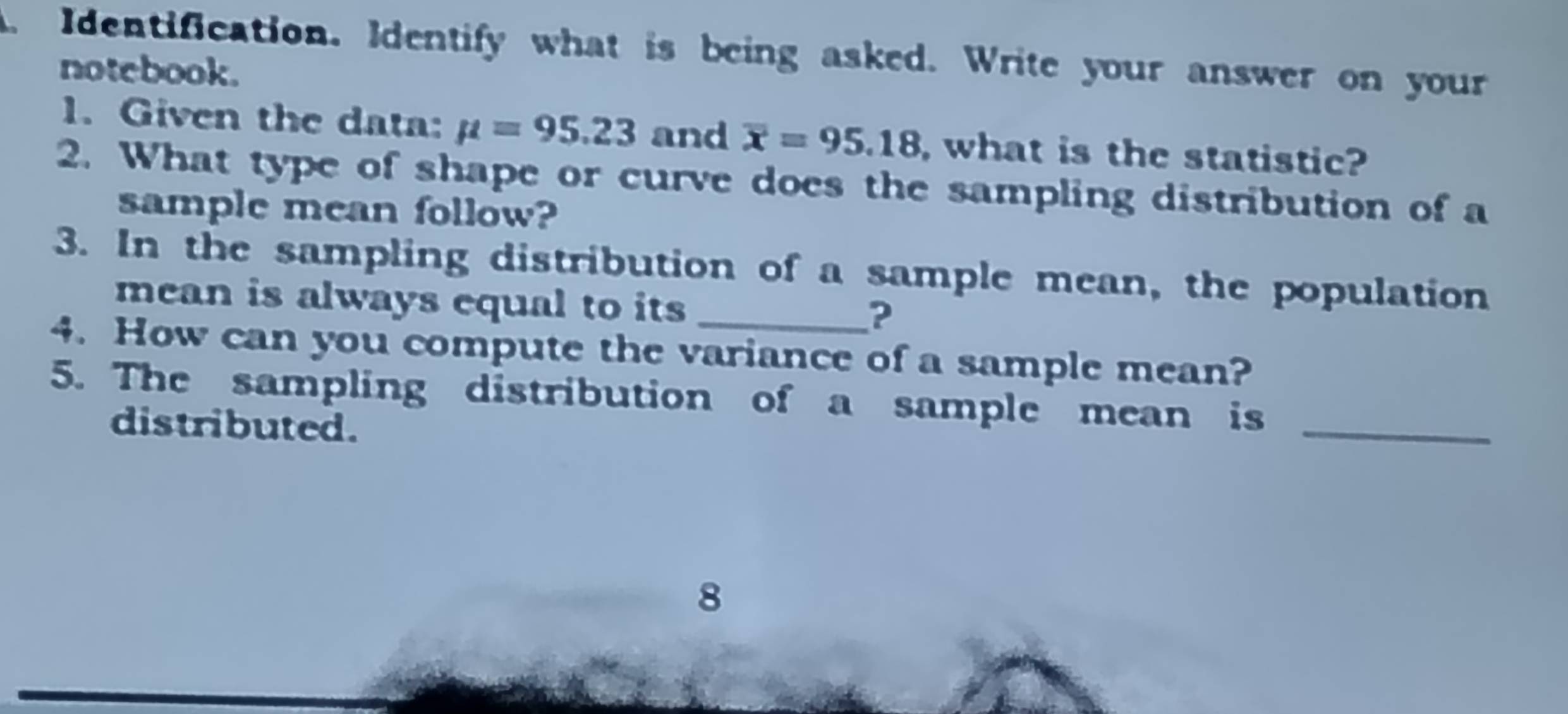 Identification. Identify what is being asked. Write your answer on your 
notebook. 
1. Given the data: mu =95.23 and overline x=95.18 , what is the statistic? 
2. What type of shape or curve does the sampling distribution of a 
sample mean follow? 
3. In the sampling distribution of a sample mean, the population 
mean is always equal to its _? 
4. How can you compute the variance of a sample mean? 
_ 
5. The sampling distribution of a sample mean is 
distributed. 
8