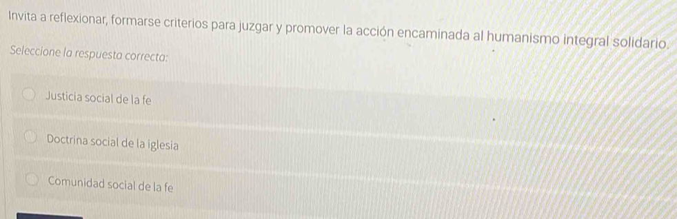 Invita a reflexionar, formarse criterios para juzgar y promover la acción encaminada al humanismo integral solidario.
Seleccione la respuesta correcta:
Justicia social de la fe
Doctrina social de la iglesia
Comunidad social de la fe