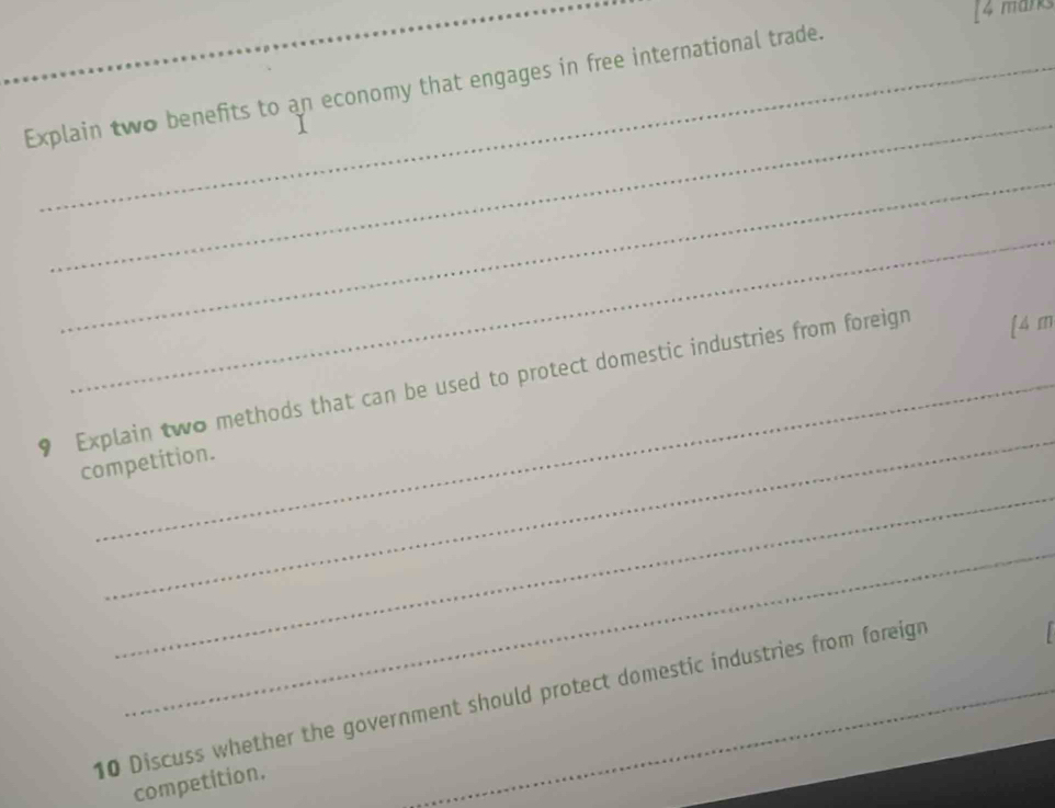 [4 marks 
Explain two benefits to an economy that engages in free international trade. 
_ 
_ 
_ 
_ 
9 Explain two methods that can be used to protect domestic industries from foreign [ 4 m
competition. 
_ 
_ 
_ 
10 Discuss whether the government should protect domestic industries from foreign 
competition.