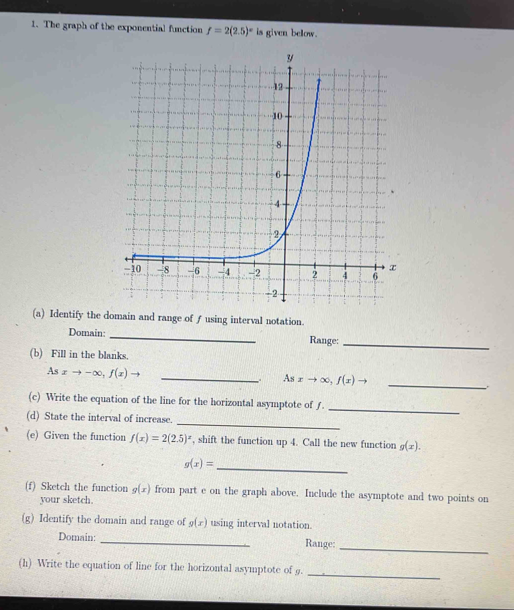 The graph of the exponential function f=2(2.5)^x is given below. 
(a) Identify the domain and range of ƒusing interval notation. 
Domain: _Range:_ 
(b) Fill in the blanks. 
_ Asxto -∈fty , f(x)
_. A xto ∈fty ,f(x)to _ 
(c) Write the equation of the line for the horizontal asymptote of ƒ. 
_ 
_ 
(d) State the interval of increase. 
(e) Given the function f(x)=2(2.5)^x , shift the function up 4. Call the new function g(x). 
_ g(x)=
(f) Sketch the function g(x) from part e on the graph above. Include the asymptote and two points on 
your sketch. 
(g) Identify the domain and range of g(x) using interval notation. 
Domain: _Range: 
_ 
(h) Write the equation of line for the horizontal asymptote of g._