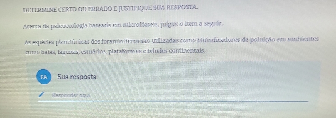 DETERMINE CERTO OU ERRADO E JUSTIFIQUE SUA RESPOSTA. 
Acerca da paleoecologia baseada em microfósseis, julgue o ítem a seguir. 
As espécies planctônicas dos foraminíferos são utilizadas como bioindicadores de poluição em ambientes 
como baías, lagunas, estuários, plataformas e taludes continentais. 
FA Sua resposta 
Responder aqui