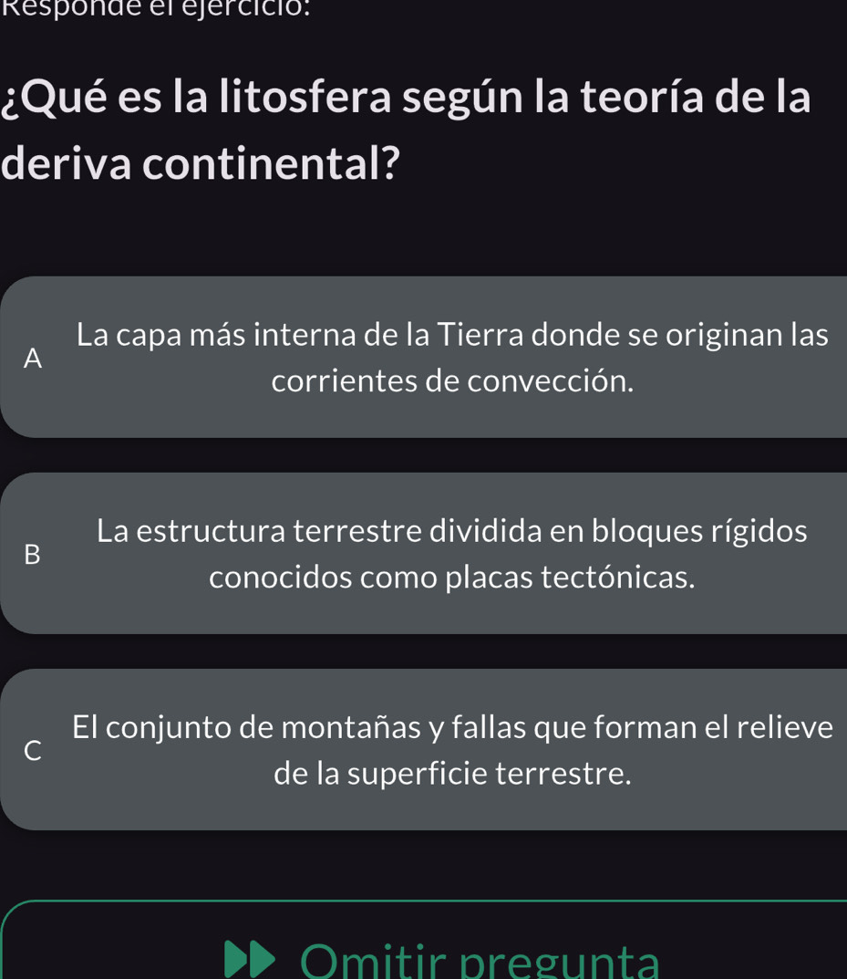 Responde el ejercicio:
¿Qué es la litosfera según la teoría de la
deriva continental?
La capa más interna de la Tierra donde se originan las
A
corrientes de convección.
La estructura terrestre dividida en bloques rígidos
B
conocidos como placas tectónicas.
El conjunto de montañas y fallas que forman el relieve
C
de la superficie terrestre.
Omitir pregunta