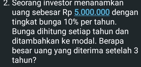 Seorang investor menanamkan 
uang sebesar Rp 5.000.000 dengan 
tingkat bunga 10% per tahun. 
Bunga dihitung setiap tahun dan 
ditambahkan ke modal. Berapa 
besar uang yang diterima setelah 3
tahun?