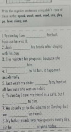 Write the negative sentences using didn't -one of 
these verbs: speak, wash, want, read, use, play. 
go, love, sleep, eat. 
1. Yesterday Tom _football. 
because he was ill. 
2. Jack_ his hands after playing . 
with his dog. 
3. She rejected his proposal, because she 
_ 
him. 
4. 1_ to hit him, it happened 
accidentally. 
5. Last week my sister _fatty food at. 
all, because she was on a diet. 
6. Yesterday I saw my friend in a cafe, but I 
_ 
to him. 
7. We usually go to the cinema on Sunday, but 
we _last week 
8. My father reads two newspapers every day. 
but he anyone today.