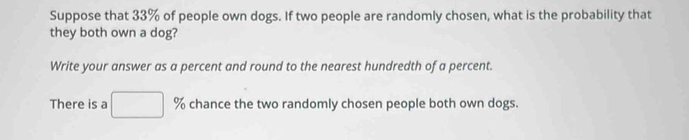 Suppose that 33% of people own dogs. If two people are randomly chosen, what is the probability that 
they both own a dog? 
Write your answer as a percent and round to the nearest hundredth of a percent. 
There is a □ % chance the two randomly chosen people both own dogs.