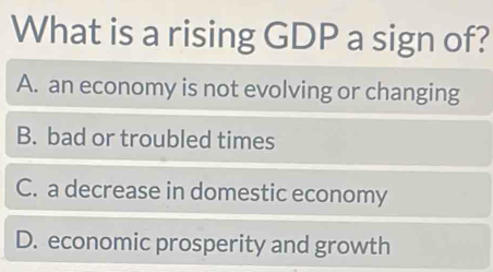 What is a rising GDP a sign of?
A. an economy is not evolving or changing
B. bad or troubled times
C. a decrease in domestic economy
D. economic prosperity and growth