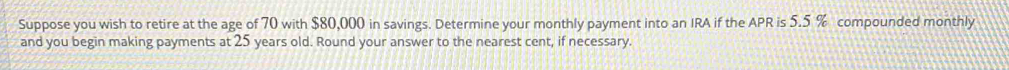 Suppose you wish to retire at the age of 70 with $80,000 in savings. Determine your monthly payment into an IRA if the APR is 5.5 % compounded monthly 
and you begin making payments at 25 years old. Round your answer to the nearest cent, if necessary.