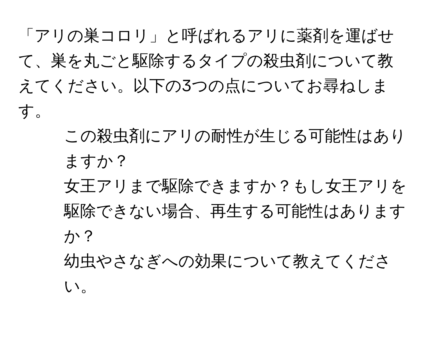 「アリの巣コロリ」と呼ばれるアリに薬剤を運ばせて、巣を丸ごと駆除するタイプの殺虫剤について教えてください。以下の3つの点についてお尋ねします。  
1. この殺虫剤にアリの耐性が生じる可能性はありますか？  
2. 女王アリまで駆除できますか？もし女王アリを駆除できない場合、再生する可能性はありますか？  
3. 幼虫やさなぎへの効果について教えてください。