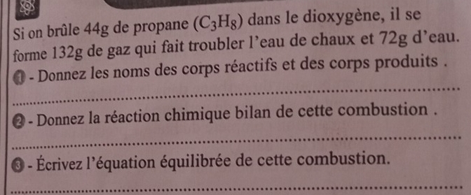 a 
Si on brûle 44g de propane (C_3H_8) dans le dioxygène, il se 
forme 132g de gaz qui fait troubler l’eau de chaux et 72g d’eau. 
_ 
- Donnez les noms des corps réactifs et des corps produits . 
- Donnez la réaction chimique bilan de cette combustion . 
_ 
_ 
_ 
3° Écrivez l'équation équilibrée de cette combustion. 
_