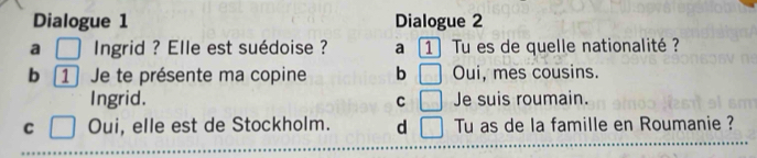 Dialogue 1 Dialogue 2
a □ ngrid ? Elle est suédoise ? a 1 Tu es de quelle nationalité ?
b [ 1 Je te présente ma copine b □ Oui, mes cousins.
Ingrid. C □ Je suis roumain.
C □ Oui, elle est de Stockholm. d □ Tu as de la famille en Roumanie ?