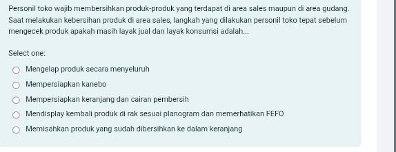 Personil toko wajib membersihkan produk-produk yanq terdapat di area sales maupun di area gudang.
Saat melakukan kebersihan produk di area sales, langkah yang dilakukan personil toko tepat sebelum
mengecek produk apakah masih layak jual dan layak konsumsi adalah...
Select one:
Mengelap produk secara menyeluruh
Mempersiapkan kanebo
Mempersiapkan keranjang dan cairan pembersih
Mendisplay kembali produk di rak sesuai planogram dan memerhatikan FEFO
Memisahkan produk yang sudah dibersihkan ke dalam keranjang