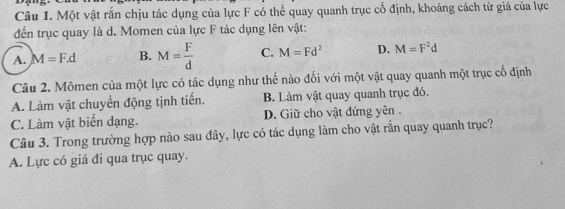 Một vật rắn chịu tác dụng của lực F có thể quay quanh trục cố định, khoảng cách từ giá của lực
đến trục quay là d. Momen của lực F tác dụng lên vật:
A. M=F.d B. M= F/d  C. M=Fd^2 D. M=F^2d
Câu 2. Mômen của một lực có tác dụng như thế nào đối với một vật quay quanh một trục cổ định
A. Làm vật chuyển động tịnh tiến. B. Làm vật quay quanh trục đó.
C. Làm vật biển dạng. D. Giữ cho vật đứng yên .
Câu 3. Trong trường hợp nào sau đây, lực có tác dụng làm cho vật rắn quay quanh trục?
A. Lực có giá đi qua trục quay.