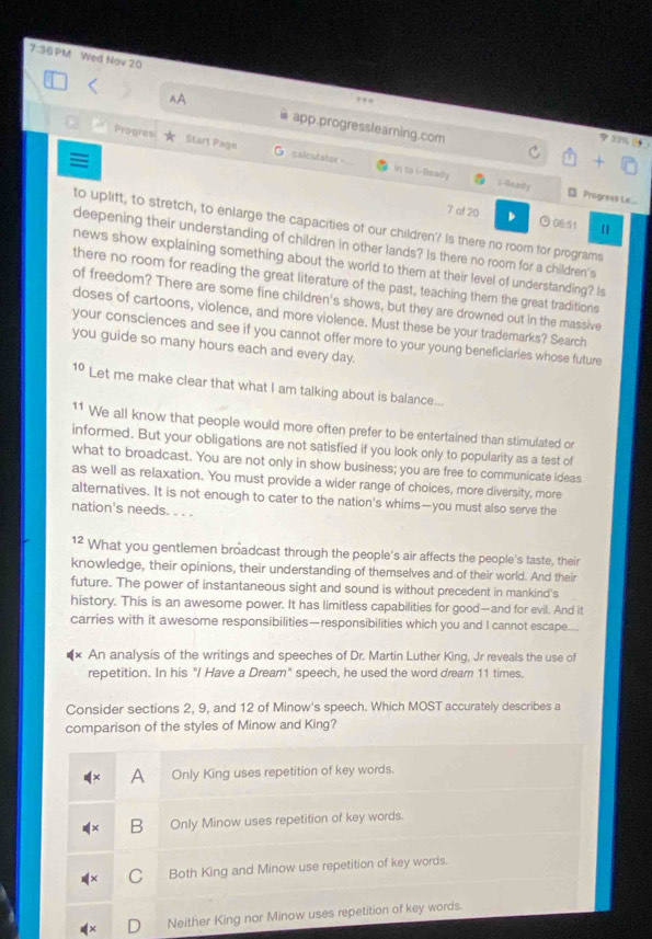 7:36PM Wed Nov 20
AA app.progresslearning.com
φ37%
Progres Start Page calculstor - in to i-lbrady
≡
i- Rin ady  Progress Le...
7 of 20 ⊙ 06:51
to uplift, to stretch, to enlarge the capacities of our children'? Is there no room for programs
deepening their understanding of children in other lands? Is there no room for a children's
news show explaining something about the world to them at their level of understanding? Is
there no room for reading the great literature of the past, teaching them the great traditions
of freedom? There are some fine children's shows, but they are drowned out in the massive
doses of cartoons, violence, and more violence. Must these be your trademarks? Search
your consciences and see if you cannot offer more to your young beneficiaries whose future
you guide so many hours each and every day.
10 Let me make clear that what I am talking about is balance...
11 We all know that people would more often prefer to be entertained than stimulated or
informed. But your obligations are not satisfied if you look only to popularity as a test of
what to broadcast. You are not only in show business; you are free to communicate ideas
as well as relaxation. You must provide a wider range of choices, more diversity, more
alternatives. It is not enough to cater to the nation's whims—you must also serve the
nation's needs. . . .
1² What you gentlemen broadcast through the people's air affects the people's taste, their
knowledge, their opinions, their understanding of themselves and of their world. And their
future. The power of instantaneous sight and sound is without precedent in mankind's
history. This is an awesome power. It has limitless capabilities for good—and for evil. And it
carries with it awesome responsibilities—responsibilities which you and I cannot escape.
An analysis of the writings and speeches of Dr. Martin Luther King, Jr reveals the use of
repetition. In his "I Have a Dream" speech, he used the word dream 11 times.
Consider sections 2, 9, and 12 of Minow's speech. Which MOST accurately describes a
comparison of the styles of Minow and King?
A Only King uses repetition of key words.
B Only Minow uses repetition of key words.
C Both King and Minow use repetition of key words.
D Neither King nor Minow uses repetition of key words.