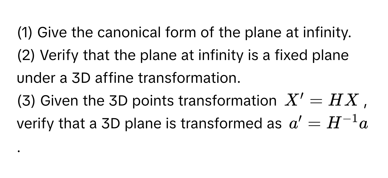 (1) Give the canonical form of the plane at infinity.
(2) Verify that the plane at infinity is a fixed plane under a 3D affine transformation.
(3) Given the 3D points transformation $X' = HX$, verify that a 3D plane is transformed as $a' = H^(-1)a$.