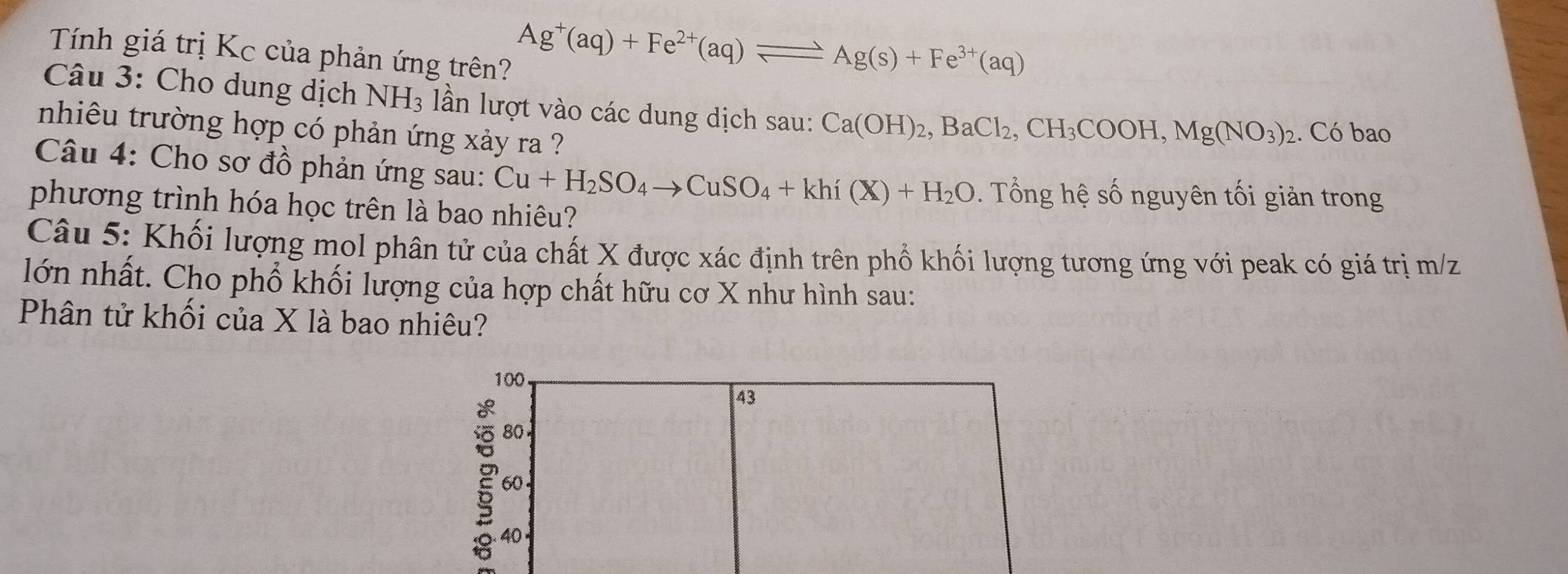 Tính giá trị Kc của phản ứng trên?
Ag^+(aq)+Fe^(2+)(aq)leftharpoons Ag(s)+Fe^(3+)(aq)
Câu 3: Cho dung dịch NH_3 lần lượt vào các dung dịch sau: Ca(OH)_2, BaCl_2, CH_3COOH, Mg(NO_3)_2. Có bao 
nhiêu trường hợp có phản ứng xảy ra ? 
Câu 4: Cho sơ đồ phản ứng sau: Cu+H_2SO_4to CuSO_4+khi(X)+H_2O. Tổng hệ số nguyên tối giản trong 
phương trình hóa học trên là bao nhiêu? 
Câu 5: Khối lượng mol phân tử của chất X được xác định trên phổ khối lượng tương ứng với peak có giá trị m/z
lớn nhất. Cho phổ khối lượng của hợp chất hữu cơ X như hình sau: 
Phân tử khối của X là bao nhiêu?
100
43
80.
60
2 40