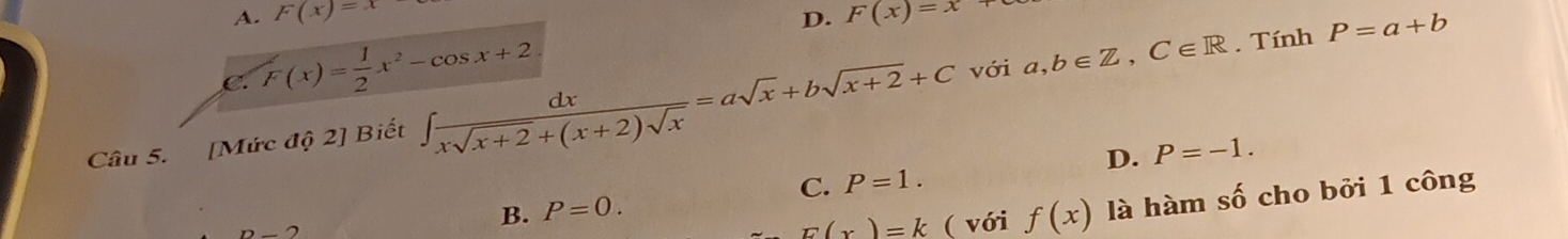 A. F(x)=x D. F(x)=x+
C. F(x)= 1/2 x^2-cos x+2
với . Tính P=a+b
Câu 5. [Mức dhat Q Biết ∈t  dx/xsqrt(x+2)+(x+2)sqrt(x) =asqrt(x)+bsqrt(x+2)+C a,b∈ Z, C∈ R
n-2
B. P=0. C. P=1. D. P=-1.
E(x)=k ( với f(x) là hàm số cho bởi 1 công