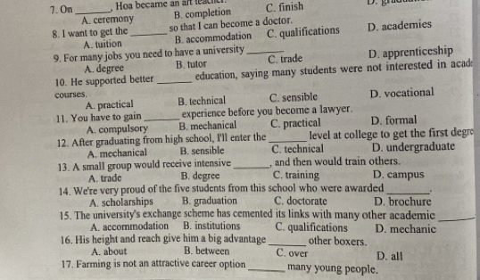 On_ , Hoa became an art leach C. finish
A. ceremony
B. completion
8. I want to get the_ so that I can become a doctor. D. academies
A. tuition B. accommodation C. qualifications
9. For many jobs you need to have a university_
A. degree B. tutor C. trade D. apprenticeship
10. He supported better _education, saying many students were not interested in acad:
courses.
A. practical B. technical C. sensible D. vocational
11. You have to gain _experience before you become a lawyer.
A. compulsory B. mechanical C. practical D. formal
12. After graduating from high school, I'll enter the_ level at college to get the first degr
A. mechanical B. sensible C. technical D. undergraduate
13. A small group would receive intensive_ , and then would train others.
A. trade B. degree C. training D. campus
14. We're very proud of the five students from this school who were awarded_
A. scholarships B. graduation C. doctorate D. brochure
15. The university's exchange scheme has cemented its links with many other academic_
A. accommodation B. institutions C. qualifications D. mechanic
16. His height and reach give him a big advantage _C. over other boxers.
A. about B. between D. all
17. Farming is not an attractive career option_ many young people.