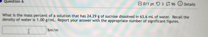 つ 3 ⇄ 96 ⓘ Details 
What is the mass percent of a solution that has 24.29 g of sucrose dissolved in 63.6 mL of water. Recall the 
density of water is 1.00 g/mL. Report your answer with the appropriate number of significant figures. 
□ □ % m/m