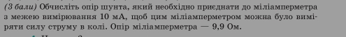 (3бαлиΡ Οбчислίτь оπір шунτаΒ лкий необхίдно πриεднаτη до міліамнерметра 
з межею вимірювання 1Ο мΑ, цоб цим міліамперметром можна було вимі- 
рлти силу струму в колі. Олір міліамперметра — 9, 9 Ом.