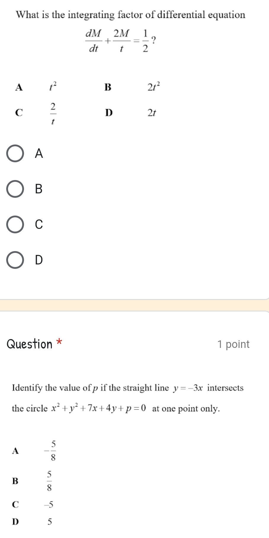 What is the integrating factor of differential equation
 dM/dt + 2M/t = 1/2  ?
A
B
C
D
Question * 1 point
Identify the value of p if the straight line y=-3x intersects
the circle x^2+y^2+7x+4y+p=0 at one point only.
A - 5/8 
B  5/8 
C -5
D 5