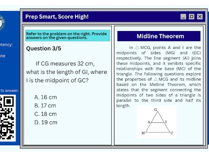 Prep Smart, Score High! ×
Refer to the problem on the right. Provide Midline Theorem
answers on the given questions.
tency: Question 3/5
In △ MCG , points A and I are the
midpoints of sides (MG) and (GC)
ine respectively. The line segment (AI) joins
If CG measures 32 cm, these midpoints, and it exhibits specific
relationships with the base (MC) of the
what is the length of GI, where triangle. The following questions explore
the properties of △ MCG and its midline
I is the midpoint of GC? based on the Midline Theorem, which
to answer: states that the segment connecting the
A. 16 cm midpoints of two sides of a triangle is
parallel to the third side and half its
B. 17 cm length.
C. 18 cm
D. 19 cm