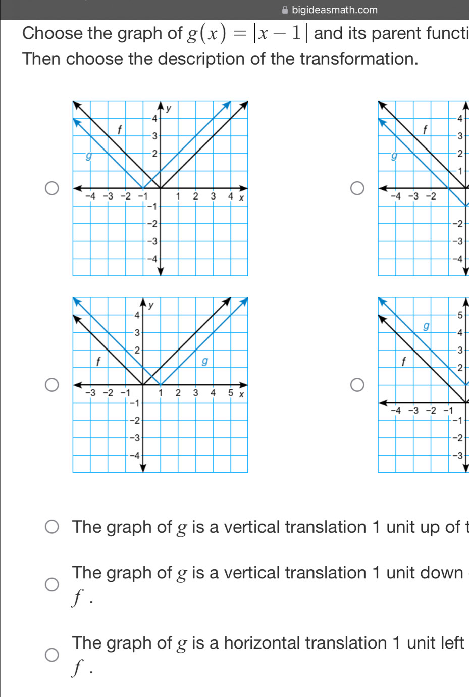 bigideasmath.com
Choose the graph of g(x)=|x-1| and its parent functi
Then choose the description of the transformation.
4
3
2
1

2
3
4
5
4
3
2
1
2
3
The graph of g is a vertical translation 1 unit up of t
The graph of g is a vertical translation 1 unit down
f.
The graph of g is a horizontal translation 1 unit left
f.