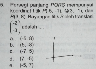 Persegi panjang PQRS mempunyai
koordinat titik P(-5,-1), Q(3,-1) , dan
R(3,8). Bayangan titik S oleh translasi
beginpmatrix -2 -3endpmatrix adalah ....
a. (-5,8)
b. (5,-8)
C. (-7,5)
d. (7,-5)
e. (-5,7)